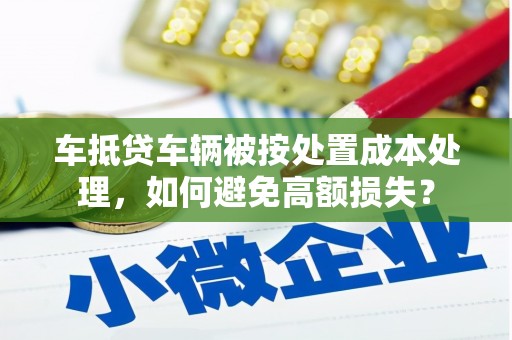 西藏车抵贷车辆被按处置成本处理，如何避免高额损失？