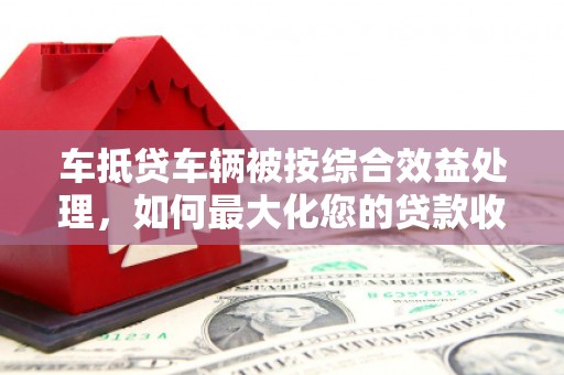 拜城车抵贷车辆被按综合效益处理，如何最大化您的贷款收益？