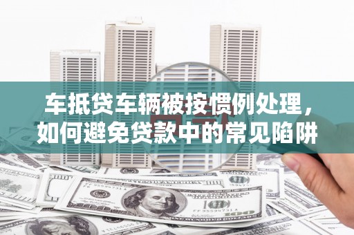 九龙车抵贷车辆被按惯例处理，如何避免贷款中的常见陷阱？