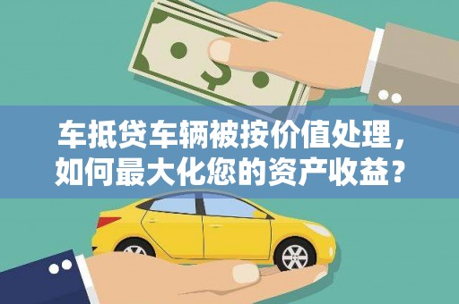 砚山车抵贷车辆被按价值处理，如何最大化您的资产收益？