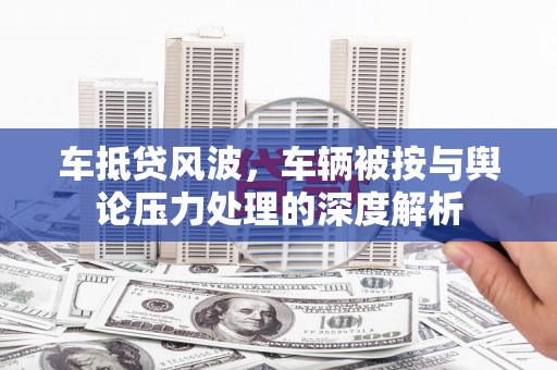 巢湖车抵贷风波，车辆被按与舆论压力处理的深度解析