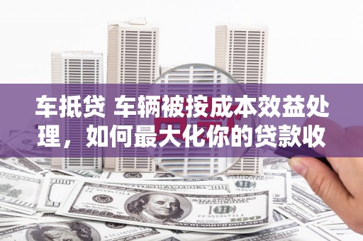 绩溪车抵贷 车辆被按成本效益处理，如何最大化你的贷款收益？