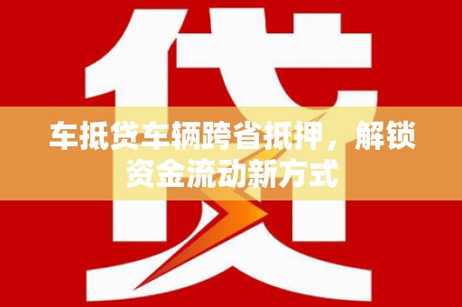 绩溪车抵贷车辆跨省抵押，解锁资金流动新方式