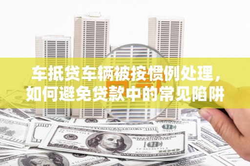 云阳车抵贷车辆被按惯例处理，如何避免贷款中的常见陷阱？