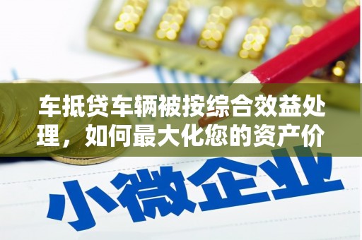 抚松车抵贷车辆被按综合效益处理，如何最大化您的资产价值？