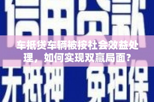 宜春车抵贷车辆被按社会效益处理，如何实现双赢局面？