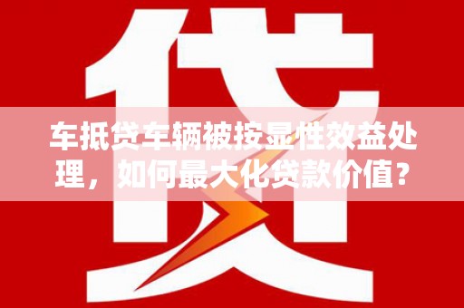 广平车抵贷车辆被按显性效益处理，如何最大化贷款价值？