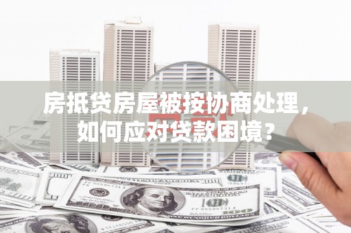 九如房抵贷房屋被按协商处理，如何应对贷款困境？