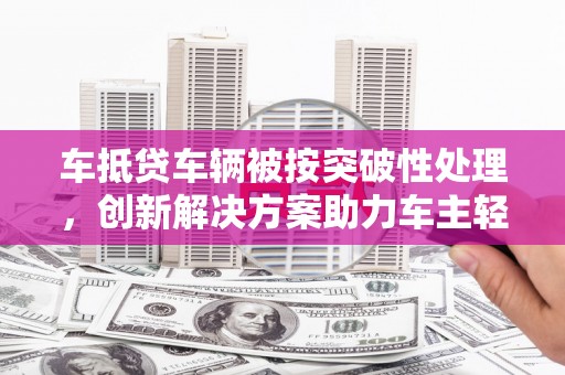 吉安车抵贷车辆被按突破性处理，创新解决方案助力车主轻松融资