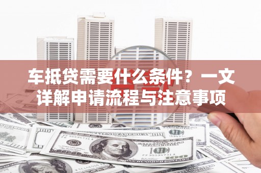 临夏车抵贷需要什么条件？一文详解申请流程与注意事项