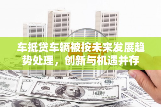 方正车抵贷车辆被按未来发展趋势处理，创新与机遇并存