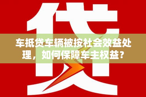 富锦车抵贷车辆被按社会效益处理，如何保障车主权益？