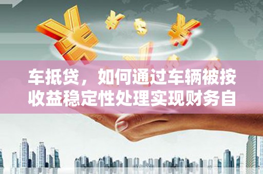 连云港车抵贷，如何通过车辆被按收益稳定性处理实现财务自由？