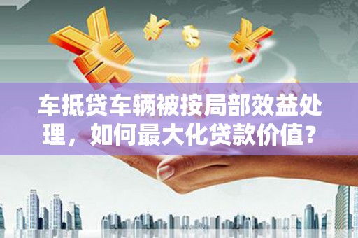 湖南车抵贷车辆被按局部效益处理，如何最大化贷款价值？