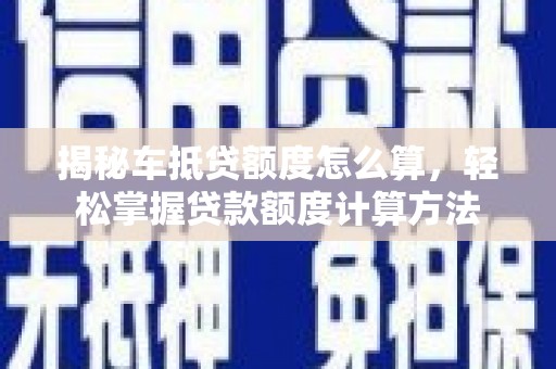 湖南揭秘车抵贷额度怎么算，轻松掌握贷款额度计算方法