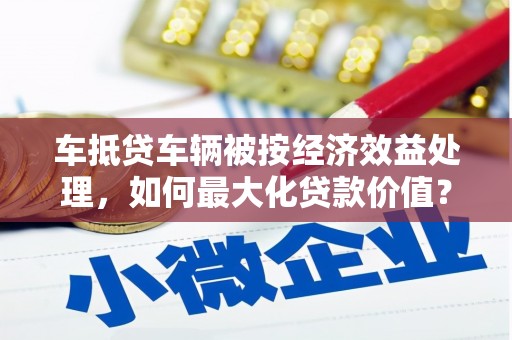 西乌旗车抵贷车辆被按经济效益处理，如何最大化贷款价值？