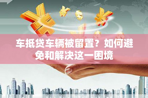 隆阳车抵贷车辆被留置？如何避免和解决这一困境
