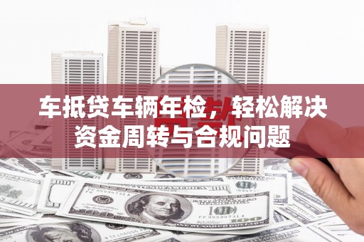 乐业车抵贷车辆年检，轻松解决资金周转与合规问题