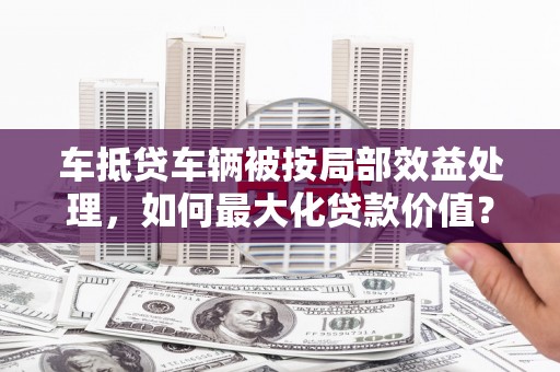三明车抵贷车辆被按局部效益处理，如何最大化贷款价值？