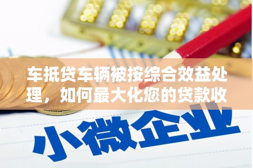 西市车抵贷车辆被按综合效益处理，如何最大化您的贷款收益？