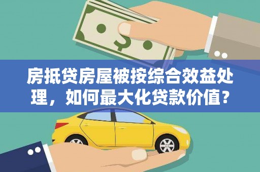 安源房抵贷房屋被按综合效益处理，如何最大化贷款价值？