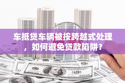 临湘车抵贷车辆被按跨越式处理，如何避免贷款陷阱？