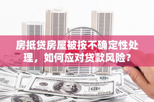 梁河房抵贷房屋被按不确定性处理，如何应对贷款风险？