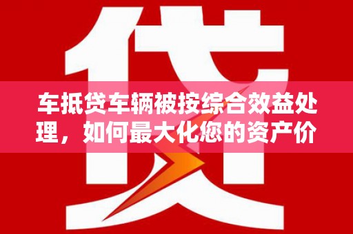 梁河车抵贷车辆被按综合效益处理，如何最大化您的资产价值？