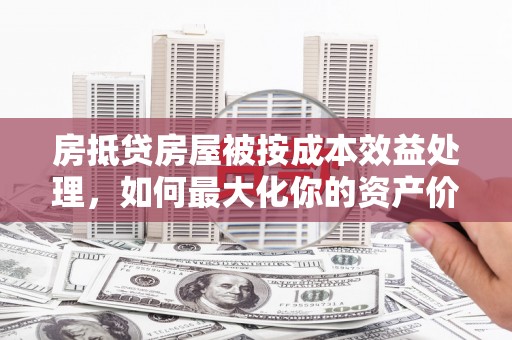 肇庆房抵贷房屋被按成本效益处理，如何最大化你的资产价值？