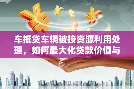 巴彦淖尔车抵贷车辆被按资源利用处理，如何最大化贷款价值与环保双赢？