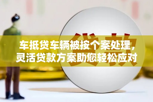 巴彦淖尔车抵贷车辆被按个案处理，灵活贷款方案助您轻松应对资金需求
