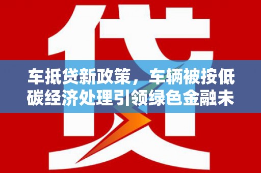 利津车抵贷新政策，车辆被按低碳经济处理引领绿色金融未来