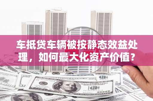 张掖车抵贷车辆被按静态效益处理，如何最大化资产价值？