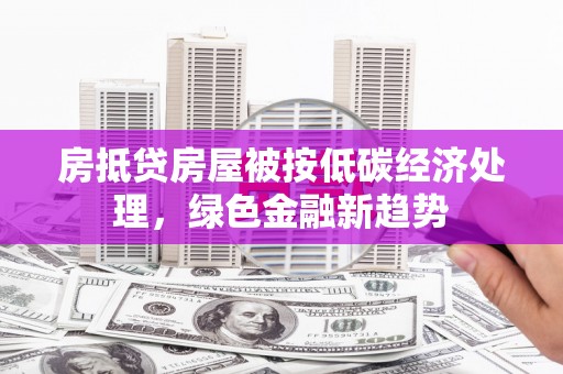 商丘房抵贷房屋被按低碳经济处理，绿色金融新趋势