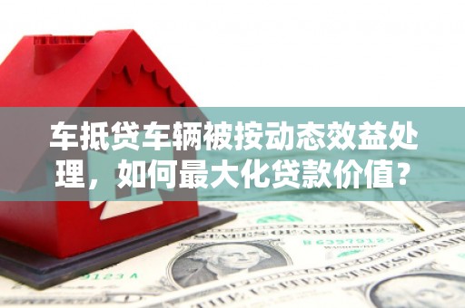 托克逊车抵贷车辆被按动态效益处理，如何最大化贷款价值？
