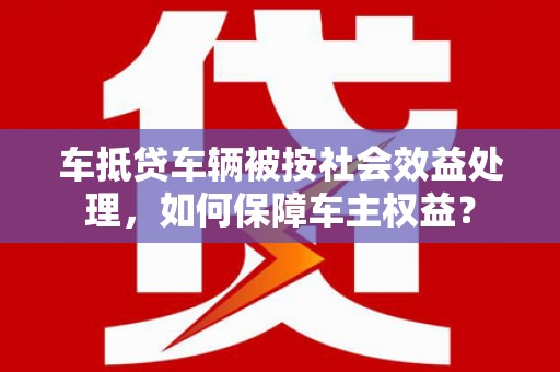 鲁山车抵贷车辆被按社会效益处理，如何保障车主权益？