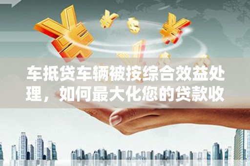 汤旺河车抵贷车辆被按综合效益处理，如何最大化您的贷款收益？
