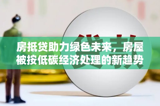 鲁山房抵贷助力绿色未来，房屋被按低碳经济处理的新趋势
