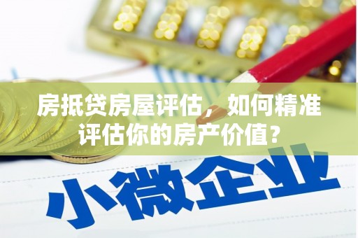 耒阳房抵贷房屋评估，如何精准评估你的房产价值？