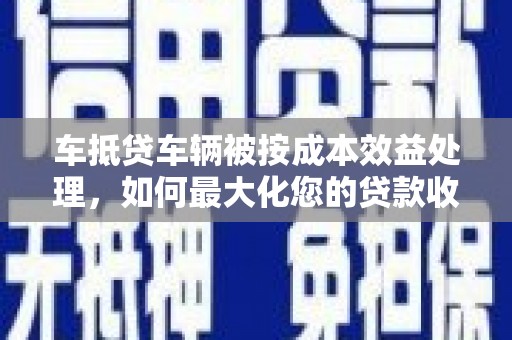 武安车抵贷车辆被按成本效益处理，如何最大化您的贷款收益？