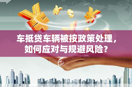 清城车抵贷车辆被按政策处理，如何应对与规避风险？
