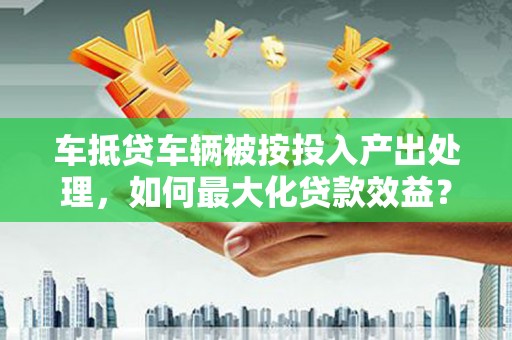 长宁车抵贷车辆被按投入产出处理,如何最大化贷款效益? 长宁车抵贷车辆被按投入产出处理,如何最大化贷款效益?