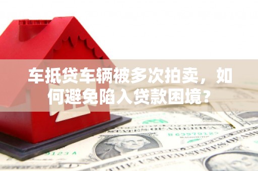 龙岩车抵贷车辆被多次拍卖，如何避免陷入贷款困境？