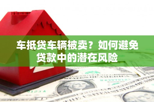 凤泉车抵贷车辆被卖？如何避免贷款中的潜在风险