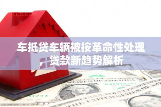 裕安车抵贷车辆被按革命性处理，贷款新趋势解析