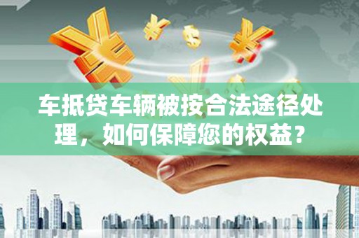 钦州车抵贷车辆被按合法途径处理，如何保障您的权益？