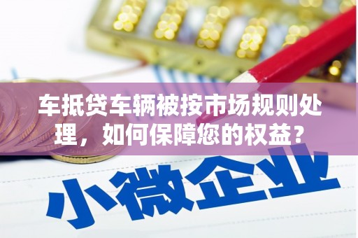 鼓楼车抵贷车辆被按市场规则处理，如何保障您的权益？