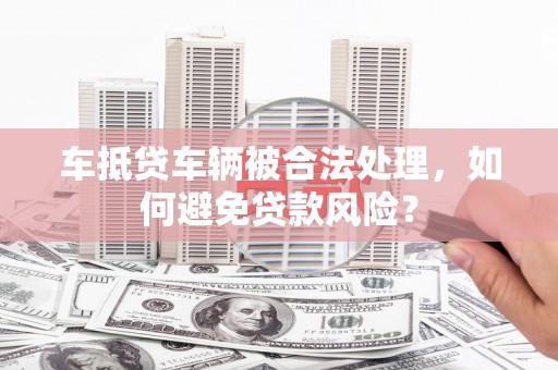 福清车抵贷车辆被合法处理，如何避免贷款风险？
