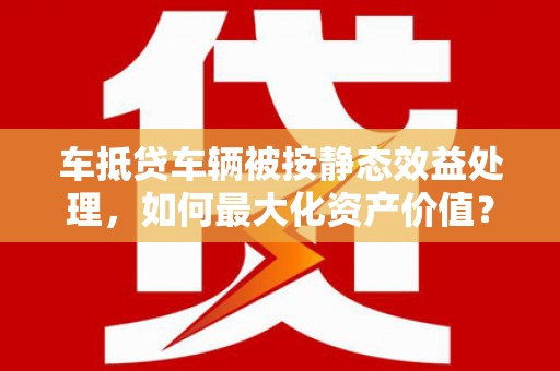 福清车抵贷车辆被按静态效益处理，如何最大化资产价值？