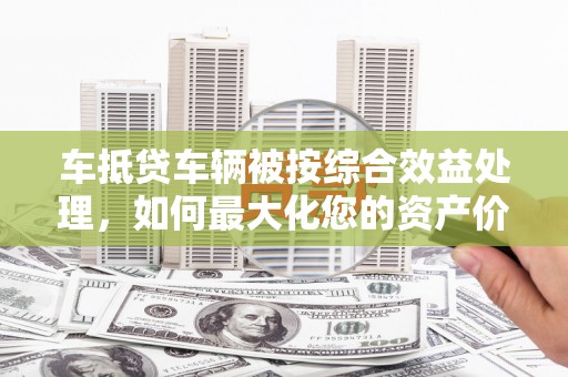 萨尔图车抵贷车辆被按综合效益处理，如何最大化您的资产价值？